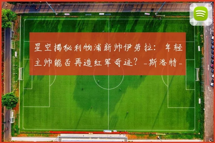 星空揭秘利物浦新帅伊劳拉：年轻主帅能否再造红军奇迹？_斯洛特_战术_克洛普