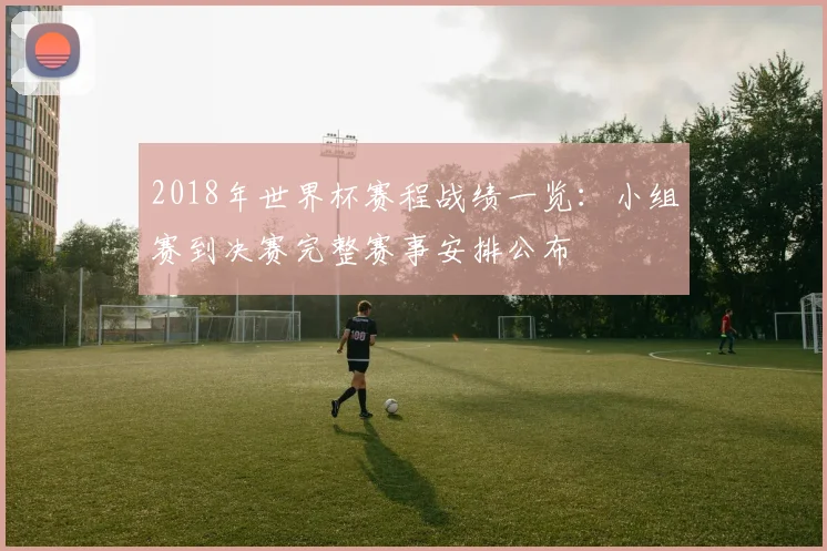 2018年世界杯赛程战绩一览：小组赛到决赛完整赛事安排公布