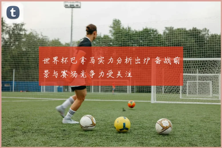 世界杯巴拿马实力分析出炉 备战前景与赛场竞争力受关注