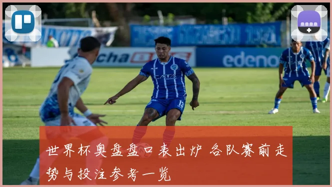 世界杯奥盘盘口表出炉 各队赛前走势与投注参考一览
