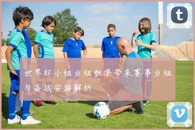 世界杯小组分组教学带来赛事分组与备战安排解析