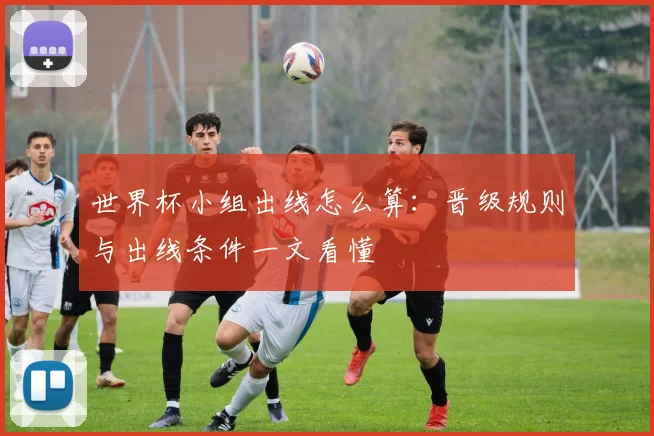 世界杯小组出线怎么算：晋级规则与出线条件一文看懂
