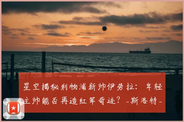 星空揭秘利物浦新帅伊劳拉:年轻主帅能否再造红军奇迹?_斯洛特_战术_克洛普