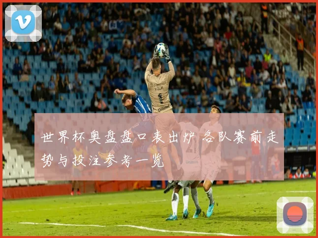 世界杯奥盘盘口表出炉 各队赛前走势与投注参考一览