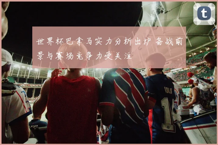 世界杯巴拿马实力分析出炉 备战前景与赛场竞争力受关注