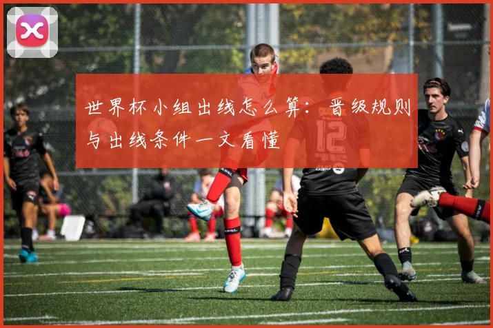 世界杯小组出线怎么算：晋级规则与出线条件一文看懂