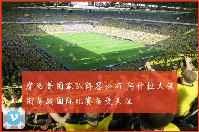 摩洛哥国家队阵容公布 阿什拉夫领衔备战国际比赛备受关注