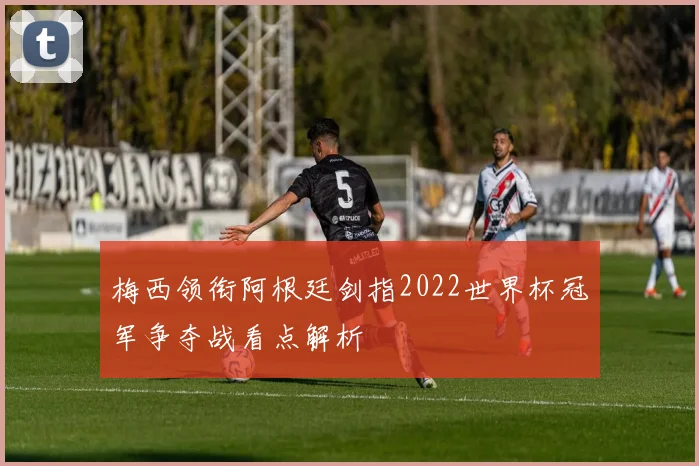 梅西领衔阿根廷剑指2022世界杯冠军争夺战看点解析
