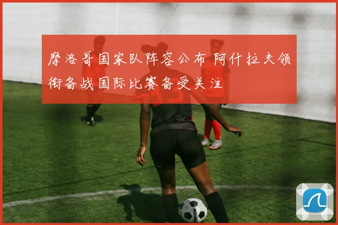 摩洛哥国家队阵容公布 阿什拉夫领衔备战国际比赛备受关注