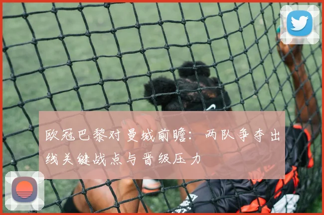 欧冠巴黎对曼城前瞻：两队争夺出线关键战点与晋级压力