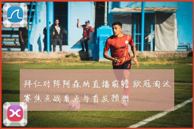 拜仁对阵阿森纳直播前瞻 欧冠淘汰赛焦点战看点与首发预测