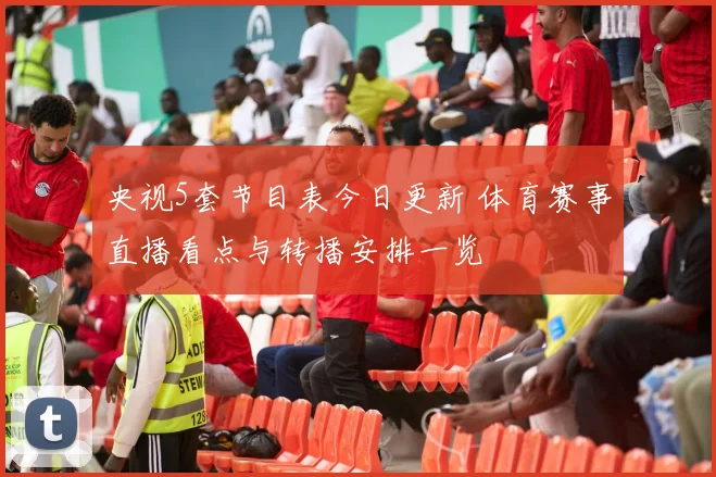 央视5套节目表今日更新 体育赛事直播看点与转播安排一览