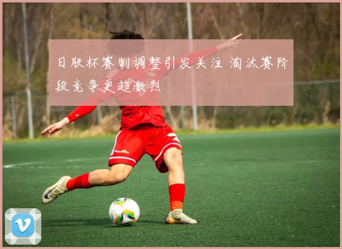 日联杯赛制调整引发关注 淘汰赛阶段竞争更趋激烈