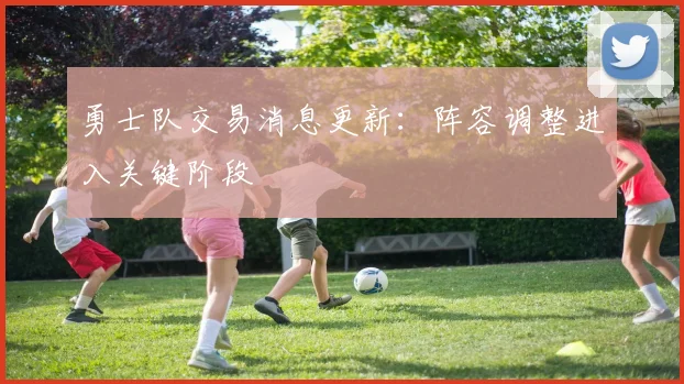 勇士队交易消息更新:阵容调整进入关键阶段