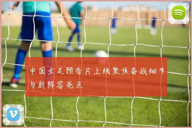 中国女足预告片上线聚焦备战细节与新阵容亮点