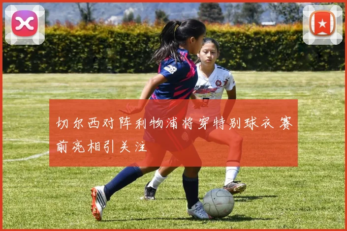 切尔西对阵利物浦将穿特别球衣 赛前亮相引关注