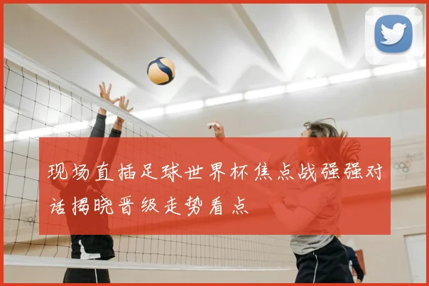 现场直插足球世界杯焦点战强强对话揭晓晋级走势看点