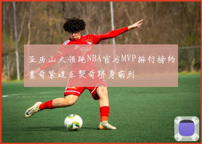 亚历山大领跑NBA官方MVP排行榜约基奇紧追东契奇跻身前列