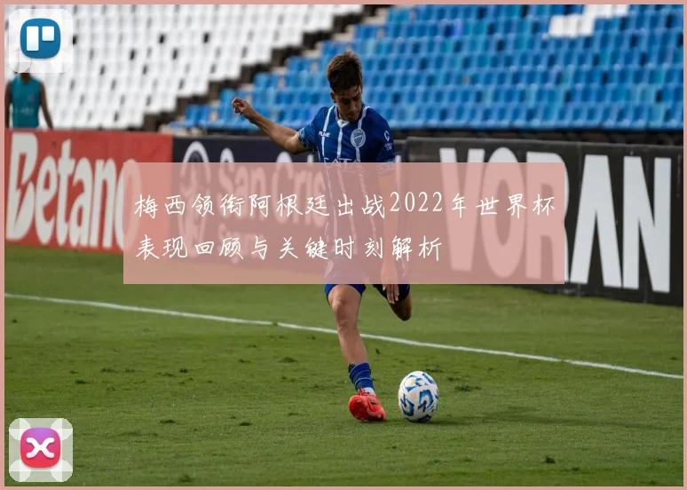梅西领衔阿根廷出战2022年世界杯表现回顾与关键时刻解析