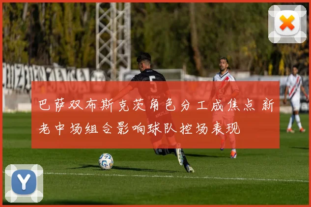 巴萨双布斯克茨角色分工成焦点 新老中场组合影响球队控场表现