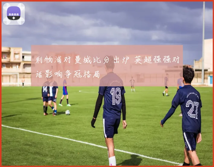 利物浦对曼城比分出炉 英超强强对话影响争冠格局