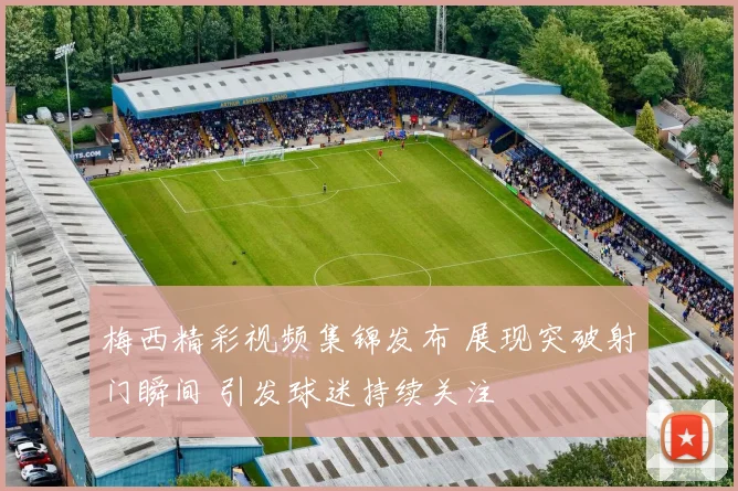 梅西精彩视频集锦发布 展现突破射门瞬间 引发球迷持续关注